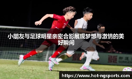 小朋友与足球明星亲密合影展现梦想与激情的美好瞬间